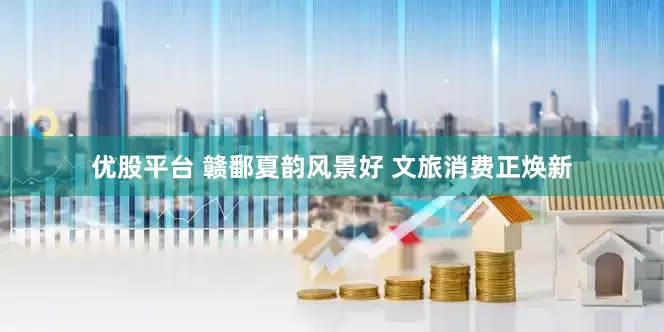 优股平台 赣鄱夏韵风景好 文旅消费正焕新