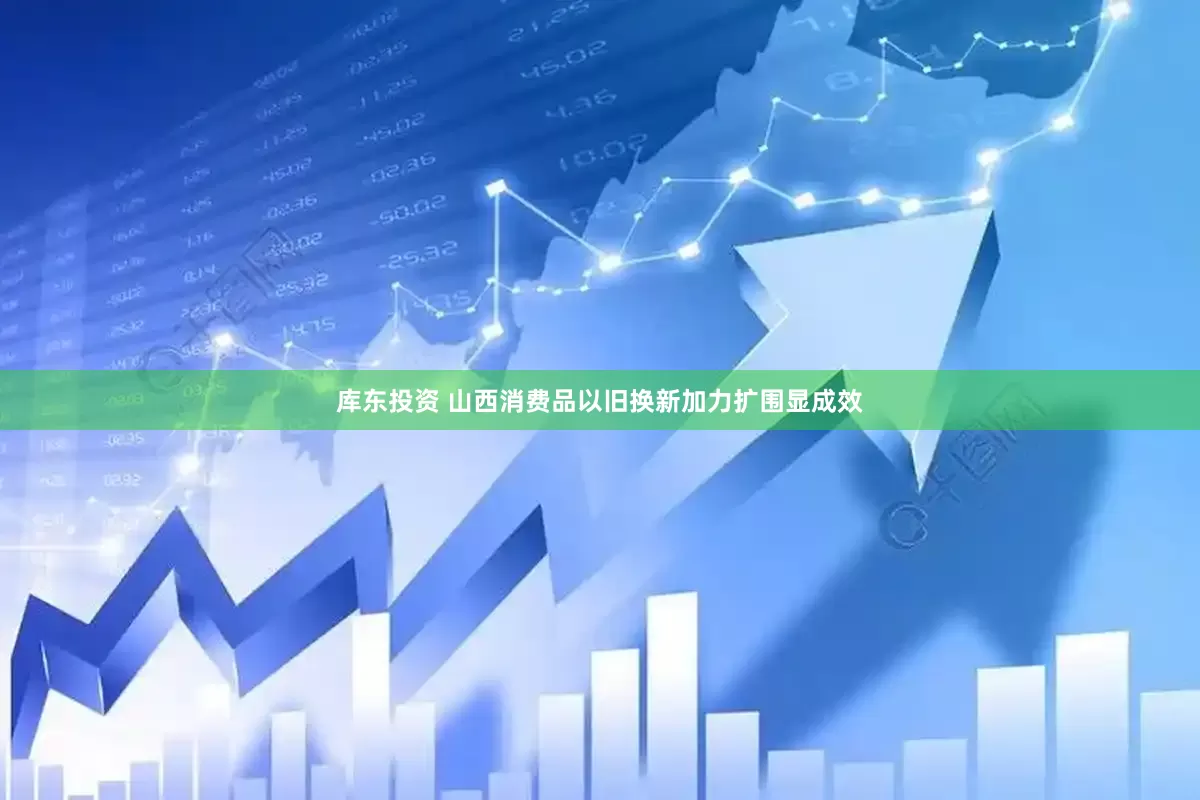 库东投资 山西消费品以旧换新加力扩围显成效