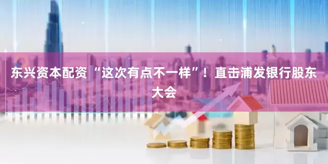 东兴资本配资 “这次有点不一样”！直击浦发银行股东大会