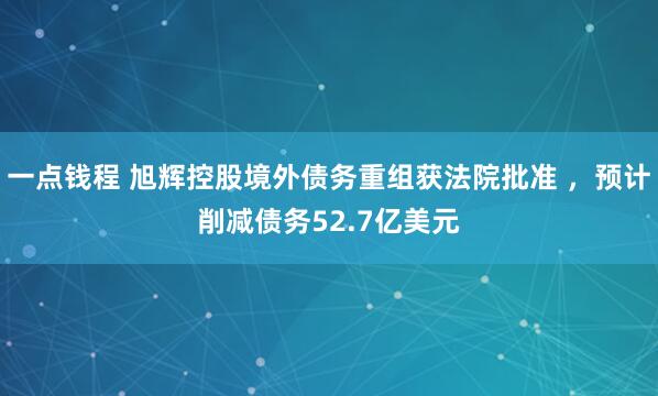 一点钱程 旭辉控股境外债务重组获法院批准 ，预计削减债务52.7亿美元