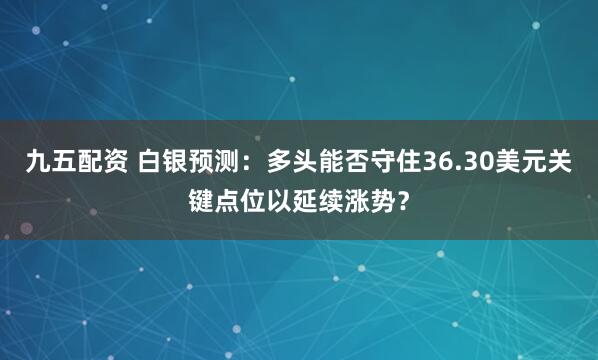九五配资 白银预测：多头能否守住36.30美元关键点位以延续涨势？