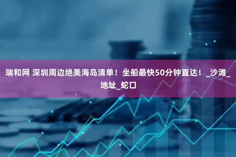 瑞和网 深圳周边绝美海岛清单！坐船最快50分钟直达！_沙滩_地址_蛇口