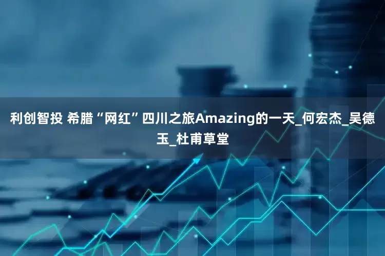 利创智投 希腊“网红”四川之旅Amazing的一天_何宏杰_吴德玉_杜甫草堂