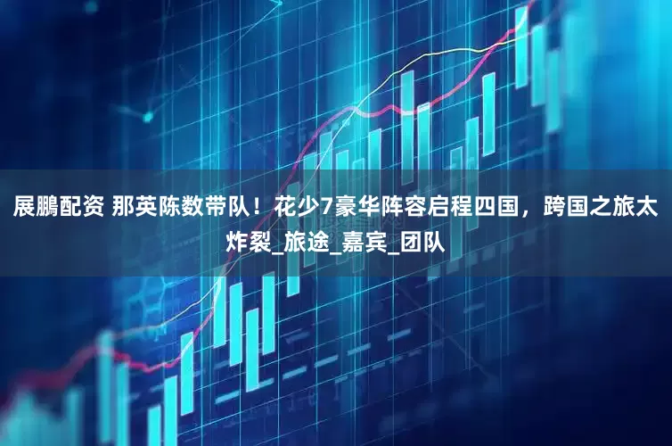 展鵬配资 那英陈数带队！花少7豪华阵容启程四国，跨国之旅太炸裂_旅途_嘉宾_团队
