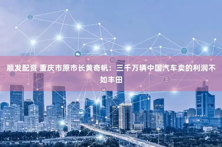 顺发配资 重庆市原市长黄奇帆：三千万辆中国汽车卖的利润不如丰田