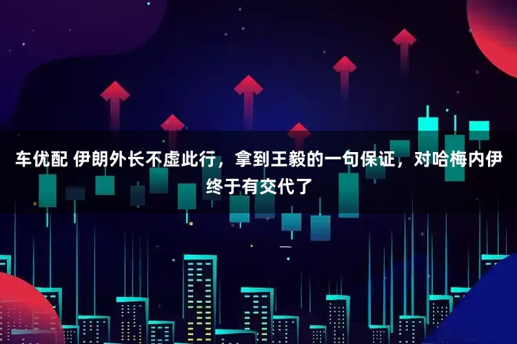 车优配 伊朗外长不虚此行，拿到王毅的一句保证，对哈梅内伊终于有交代了
