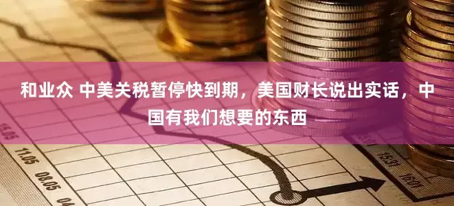 和业众 中美关税暂停快到期，美国财长说出实话，中国有我们想要的东西