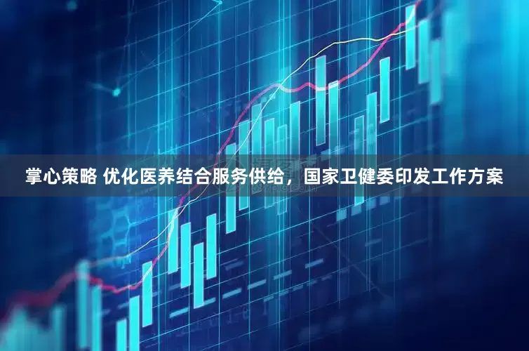 掌心策略 优化医养结合服务供给，国家卫健委印发工作方案
