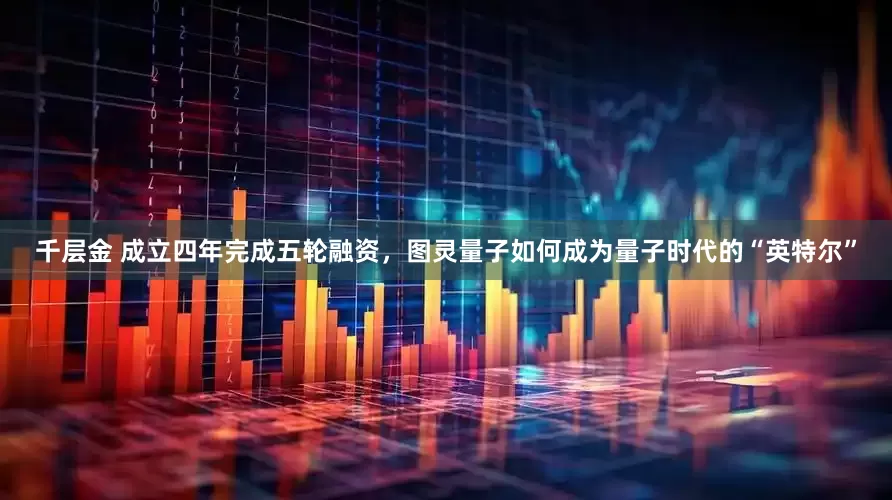 千层金 成立四年完成五轮融资，图灵量子如何成为量子时代的“英特尔”
