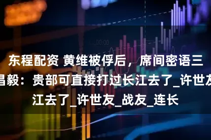 东程配资 黄维被俘后，席间密语三纵副司令刘昌毅：贵部可直接打过长江去了_许世友_战友_连长