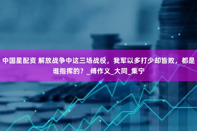 中国星配资 解放战争中这三场战役，我军以多打少却皆败，都是谁指挥的？_傅作义_大同_集宁