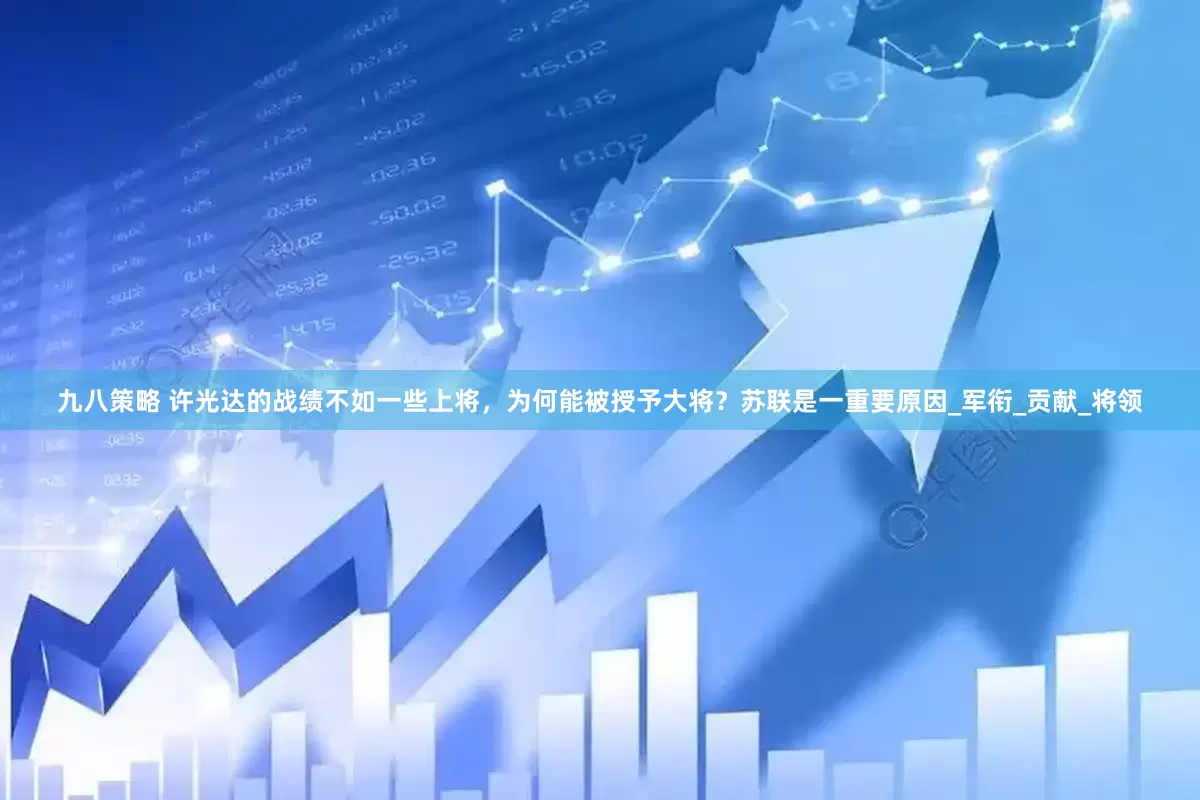 九八策略 许光达的战绩不如一些上将，为何能被授予大将？苏联是一重要原因_军衔_贡献_将领