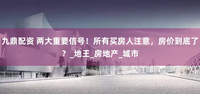 九鼎配资 两大重要信号！所有买房人注意，房价到底了？_地王_房地产_城市