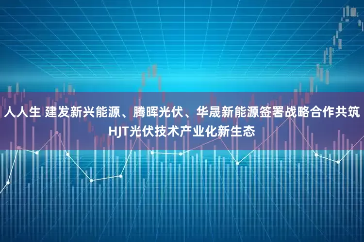 人人生 建发新兴能源、腾晖光伏、华晟新能源签署战略合作共筑HJT光伏技术产业化新生态