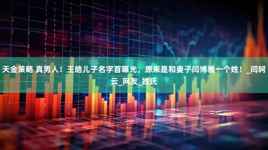 天金策略 真男人！王皓儿子名字首曝光，原来是和妻子闫博雅一个姓！_闫轲云_网友_姓氏