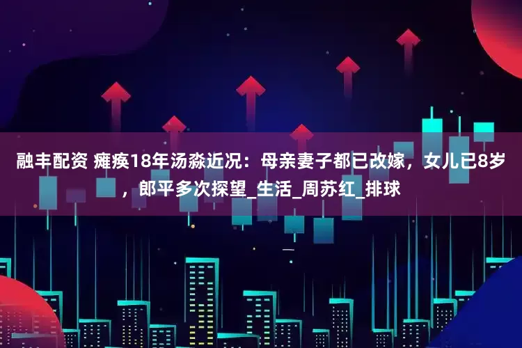 融丰配资 瘫痪18年汤淼近况：母亲妻子都已改嫁，女儿已8岁，郎平多次探望_生活_周苏红_排球