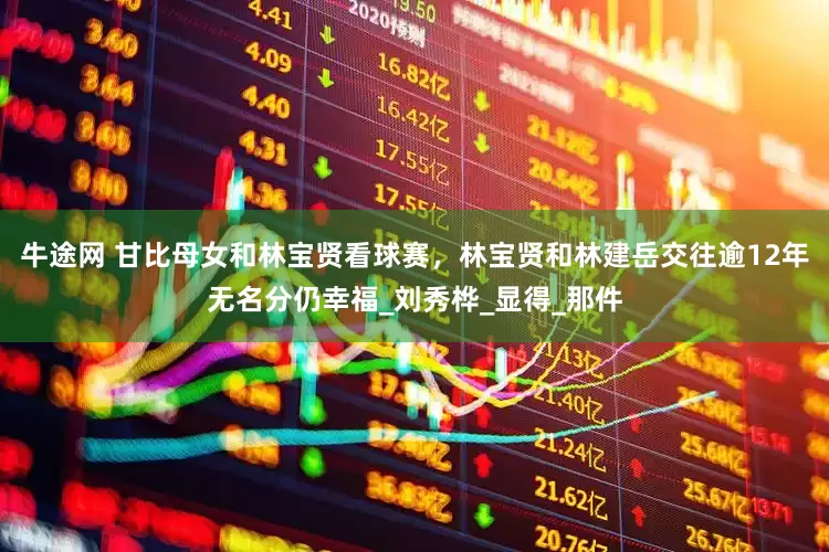牛途网 甘比母女和林宝贤看球赛，林宝贤和林建岳交往逾12年无名分仍幸福_刘秀桦_显得_那件