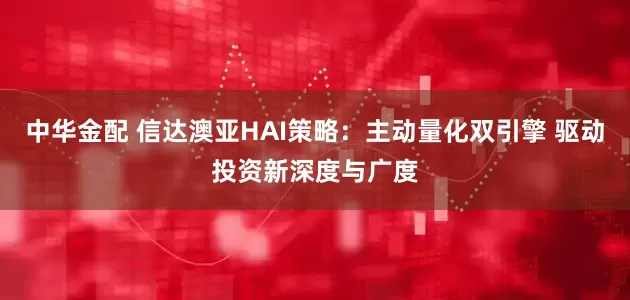 中华金配 信达澳亚HAI策略：主动量化双引擎 驱动投资新深度与广度