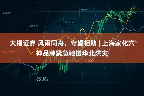 大福证券 风雨同舟，守望相助 | 上海家化六神品牌紧急驰援华北洪灾