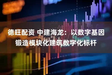 德旺配资 中建海龙：以数字基因锻造模块化建筑数字化标杆