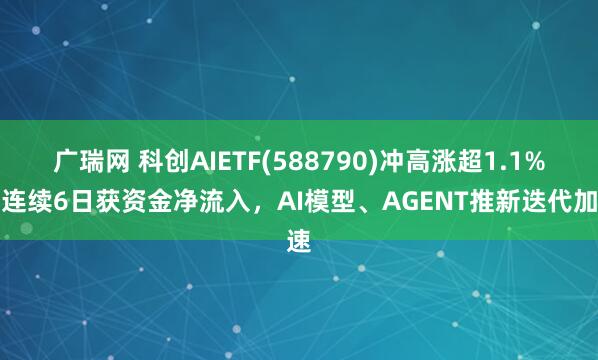 广瑞网 科创AIETF(588790)冲高涨超1.1%，连续6日获资金净流入，AI模型、AGENT推新迭代加速
