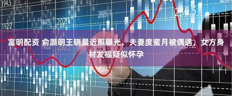 富明配资 俞灏明王晓晨近照曝光，夫妻度蜜月被偶遇，女方身材发福疑似怀孕
