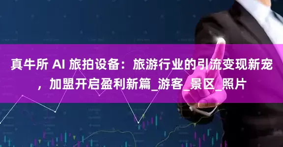真牛所 AI 旅拍设备：旅游行业的引流变现新宠，加盟开启盈利新篇_游客_景区_照片