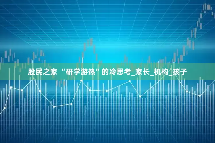 股民之家 “研学游热”的冷思考_家长_机构_孩子