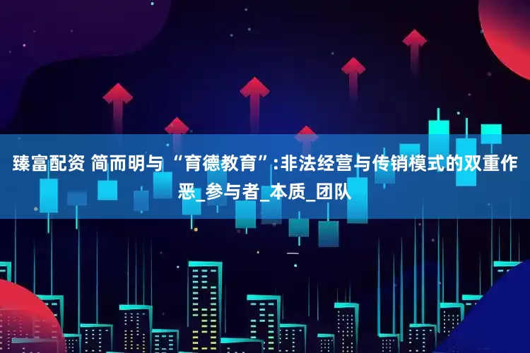 臻富配资 简而明与 “育德教育”:非法经营与传销模式的双重作恶_参与者_本质_团队