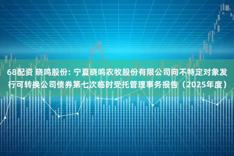 68配资 晓鸣股份: 宁夏晓鸣农牧股份有限公司向不特定对象发行可转换公司债券第七次临时受托管理事务报告（2025年度）