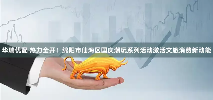 华瑞优配 热力全开！绵阳市仙海区国庆潮玩系列活动激活文旅消费新动能