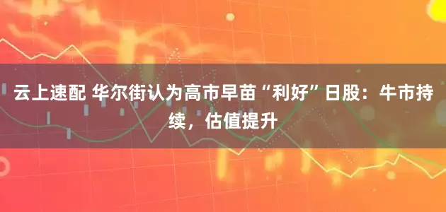 云上速配 华尔街认为高市早苗“利好”日股：牛市持续，估值提升