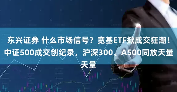 东兴证券 什么市场信号？宽基ETF掀成交狂潮！中证500成交创纪录，沪深300、A500同放天量
