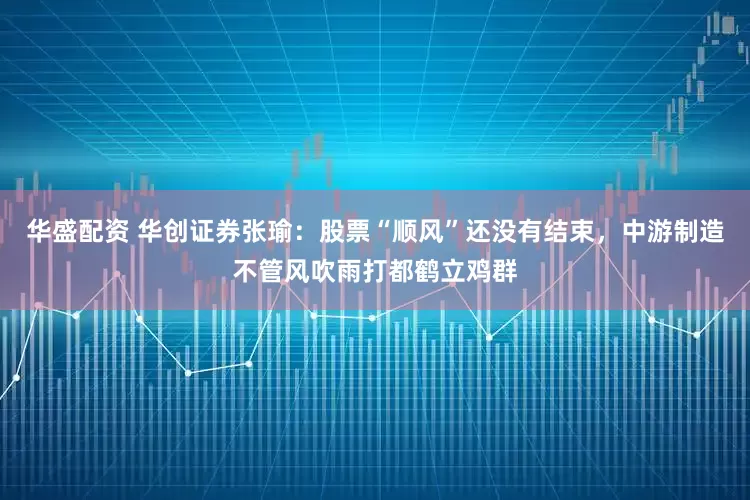 华盛配资 华创证券张瑜：股票“顺风”还没有结束，中游制造不管风吹雨打都鹤立鸡群