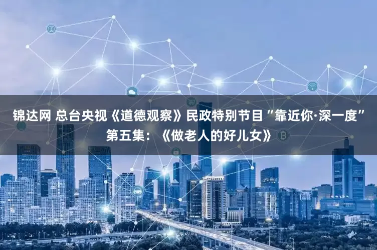 锦达网 总台央视《道德观察》民政特别节目“靠近你·深一度”第五集：《做老人的好儿女》