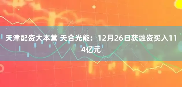 天津配资大本营 天合光能：12月26日获融资买入114亿元