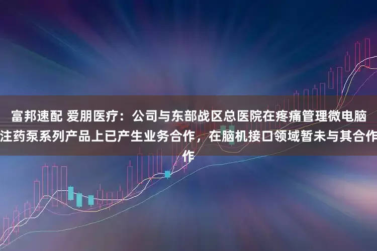 富邦速配 爱朋医疗：公司与东部战区总医院在疼痛管理微电脑注药泵系列产品上已产生业务合作，在脑机接口领域暂未与其合作