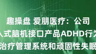 趣操盘 爱朋医疗：公司布局非侵入式脑机接口产品ADHD行为治疗管理系统和顽固性失眠麻醉治疗系统