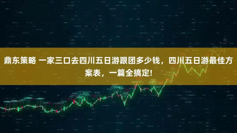 鼎东策略 一家三口去四川五日游跟团多少钱，四川五日游最佳方案表，一篇全搞定!