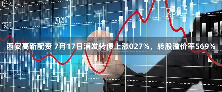 西安高新配资 7月17日浦发转债上涨027%，转股溢价率569%